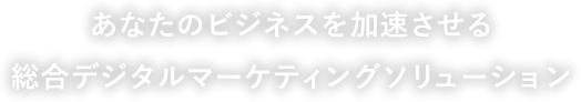 あなたのビジネスを加速させる総合デジタルマーケティングソリューション